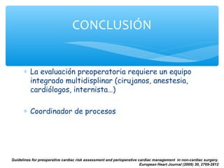 CONCLUSIÓN


      ∗ La evaluación preoperatoria requiere un equipo
        integrado multidisplinar (cirujanos, anestesia,
        cardiólogos, internista…)

      ∗ Coordinador de procesos




Guidelines for preoperative cardiac risk assessment and perioperative cardiac management in non-cardiac surgery.
                                                                       European Heart Journal (2009) 30, 2769-2812
 