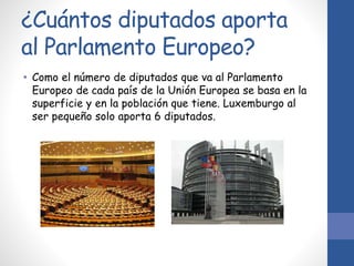 ¿Cuántos diputados aporta
al Parlamento Europeo?
• Como el número de diputados que va al Parlamento
Europeo de cada país de la Unión Europea se basa en la
superficie y en la población que tiene. Luxemburgo al
ser pequeño solo aporta 6 diputados.
 