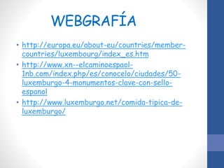 WEBGRAFÍA
• http://europa.eu/about-eu/countries/member-
countries/luxembourg/index_es.htm
• http://www.xn--elcaminoespaol-
1nb.com/index.php/es/conocelo/ciudades/50-
luxemburgo-4-monumentos-clave-con-sello-
espanol
• http://www.luxemburgo.net/comida-tipica-de-
luxemburgo/
 