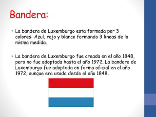 Bandera:
• La bandera de Luxemburgo esta formada por 3
colores: Azul, rojo y blanco formando 3 lineas de la
misma medida.
• La bandera de Luxemburgo fue creada en el año 1848,
pero no fue adoptada hasta el año 1972. La bandera de
Luxemburgo fue adoptada en forma oficial en el año
1972, aunque era usada desde el año 1848.
 