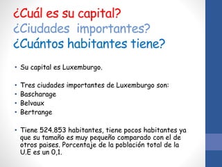 ¿Cuál es su capital?
¿Ciudades importantes?
¿Cuántos habitantes tiene?
• Su capital es Luxemburgo.
• Tres ciudades importantes de Luxemburgo son:
• Bascharage
• Belvaux
• Bertrange
• Tiene 524.853 habitantes, tiene pocos habitantes ya
que su tamaño es muy pequeño comparado con el de
otros paises. Porcentaje de la población total de la
U.E es un 0,1.
 