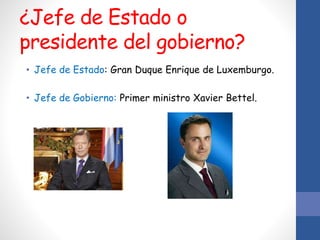 ¿Jefe de Estado o
presidente del gobierno?
• Jefe de Estado: Gran Duque Enrique de Luxemburgo.
• Jefe de Gobierno: Primer ministro Xavier Bettel.
 