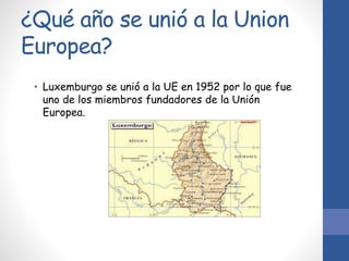 ¿Qué año se unió a la Union
Europea?
• Luxemburgo se unió a la UE en 1952 por lo que fue
uno de los miembros fundadores de la Unión
Europea.
 