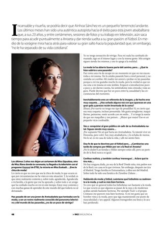 I
     ncansable y risueña, se podría decir que Ainhoa Sánchez es un pequeño ‘terremoto’ andante.
     Los últimos meses han sido una auténtica autopista hacia el éxito para esta joven atxabaltarra
     que, a sus 23 años, y entre certámenes, sesiones de fotos y su trabajo en televisión, aún saca
tiempo para acudir puntualmente a Anoeta y dar rienda suelta a su gran pasión: el fútbol. En me-
dio de la vorágine mira hacia atrás para valorar su gran salto hacia la popularidad que, sin embargo,
“no le ha separado de su vida cotidiana”.
                                                                         Yo no tengo sensación de vértigo. Para mí nada ha cambiado de-
                                                                         masiado, sigo en el mismo lugar y con la misma gente. Mis amigos
                                                                         siguen siendo los mismos, y eso te apega a la realidad.

                                                                         La moda te ha abierto buena parte del camino, pero… ¿Qué te
                                                                         hizo subirte a una pasarela?
                                                                         Fue como una vía de escape en un momento en que no me encon-
                                                                         traba a mí misma. No lo estaba pasando bien a nivel personal, y ne-
                                                                         cesitaba un cambio. Mi madre me animó a probar en las pasarelas
                                                                         porque a mí me gustaba mucho la moda, pero la verdad es que no
                                                                         me veía a mí misma en este ámbito. Empecé a introducirme poco
                                                                         a poco y, sin darme cuenta, fui sintiéndome más cómoda y más se-
                                                                         gura. Puede decirse que fue un poco entre la casualidad y las cir-
                                                                         cunstancias del momento.

                                                                         Inevitablemente eres un referente de la imagen, y de hecho eres
                                                                         muy coqueta… ¿Has soñado alguna vez con que apareces en una
                                                                         gran gala y pareces recién levantada de la cama?
                                                                         (Risas) ¡Por suerte no tengo ese tipo de pesadillas! Sí, es cierto que
                                                                         soy muy coqueta, incluso presumida. Me gusta arreglarme, maqui-
                                                                         llarme, peinarme, vestir acorde con mi estilo… Y si tengo la suerte
                                                                         de que me maquillen y me peinen… ¡Mejor que mejor! Eso es un
                                                                         pequeño vicio confesable.

                                                                         Vas a conquistar al gran público sin salir de su Aretxabaleta na-
                                                                         tal. Sigues siendo muy casera…
                                                                         ¡Por supuesto! No sé qué haría sin Aretxabaleta. Ya intenté vivir en
                                                                         Donostia, pero volví. Soy muy atxabaltarra, y lo echaba de menos.
                                                                         No lo sé, es mi casa de toda la vida, y allí me siento bien.

                                                                         Doy fe de que te desvives por el fútbol pero… ¿Cambiarías una
                                                                         tarde de compras por Milán por ver a la Real en Anoeta?
                                                                         ¡No lo dudes! Las tiendas y Milán siempre están allí, pero un parti-
                                                                         do de la Real nunca es igual.

                                                                         Confesa realista, y también confesa ‘merengue’ Aclara qué te
                                                                                                                      …
Los últimos 2 años nos dejan un certamen de Miss Gipuzkoa, otro          tira más…
de Miss Álava donde te coronaste, tu llegada a la televisión con el      No hay ninguna duda, ¡yo soy de la Real! Desde niña, mis padres son
programa Uyyyyy! de ETB2, la victoria en Miss Euskadi… ¡Eres la          de la Real y en casa es lo que vivimos. Sin embargo, después me tira
chica de moda!                                                           el Madrid. Tengo familia en Extremadura, y ellos son del Madrid.
Lo cierto es que no creo que sea la chica de moda, lo que ocurre es      Sobre todo he sido una fanática de Zinedine Zidane…
que por circunstancias me he visto en esta situación. Y, la verdad, es
que estoy realmente contenta y, sobre todo, agradecida. Agradecida       Hablando de moda y fútbol, cuéntame qué futbolista va realmen-
a mi familia, a la gente que me ha apoyado, y sobre todo a un amigo      te a la moda, y cuál es más bien hortera.
que ha conﬁado mucho en mí en este tiempo. Estoy muy contenta y          Yo creo que en general todos los futbolistas van bastante a la moda.
con muchas ganas de aprender de este mundo del que todavía no sé         Lo que ocurre es que algunos se pasan de la raya y de modernos
demasiado.                                                               acaban siendo bastante horteras. Por ejemplo ‘Guti’ o el propio
                                                                         Cristiano me parecen más bien horteras. A mí me gusta que un
Has pasado de ser una joven de Aretxabaleta que tonteaba con la          hombre vista a la moda, pero que siga manteniendo ese punto de
moda, a ser un rostro realmente conocido del panorama televisi-          masculinidad y ‘sex appeal’. Algunos transgreden esa línea y lo aca-
vo y del mundo de las pasarelas, ¿no da un poco de vértigo?              ban perdiendo.



48                                                              > 943 MAGAZINE <
 