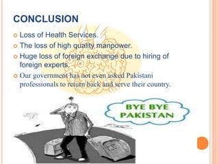 CONCLUSION
 Loss of Health Services.
 The loss of high quality manpower.
 Huge loss of foreign exchange due to hiring of
foreign experts.
 Our government has not even asked Pakistani
professionals to return back and serve their country.
 
