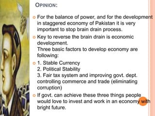 OPINION:
 For the balance of power, and for the development
in staggered economy of Pakistan it is very
important to stop brain drain process.
 Key to reverse the brain drain is economic
development.
Three basic factors to develop economy are
following:
 1. Stable Currency
2. Political Stability
3. Fair tax system and improving govt. dept.
controlling commerce and trade (eliminating
corruption)
 If govt. can achieve these three things people
would love to invest and work in an economy with
bright future.
 