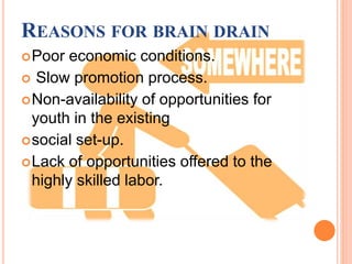 REASONS FOR BRAIN DRAIN
Poor economic conditions.
 Slow promotion process.
Non-availability of opportunities for
youth in the existing
social set-up.
Lack of opportunities offered to the
highly skilled labor.
 