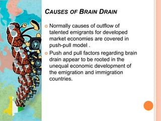CAUSES OF BRAIN DRAIN
 Normally causes of outflow of
talented emigrants for developed
market economies are covered in
push-pull model .
 Push and pull factors regarding brain
drain appear to be rooted in the
unequal economic development of
the emigration and immigration
countries.
 