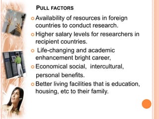 PULL FACTORS
 Availability of resources in foreign
countries to conduct research.
 Higher salary levels for researchers in
recipient countries.
 Life-changing and academic
enhancement bright career,
 Economical social, intercultural,
personal benefits.
 Better living facilities that is education,
housing, etc to their family.
 