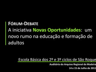 Fórum-DebateA iniciativa Novas Oportunidades:  um novo rumo na educação e formação de adultos Escola Básica dos 2º e 3º ciclos de São Roque Auditório do Arquivo Regional da Madeira 14 e 15 de Julho de 2011 