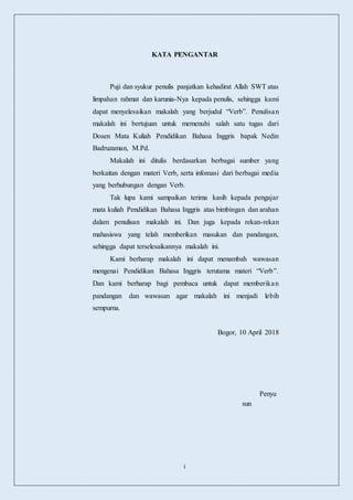 i
KATA PENGANTAR
Puji dan syukur penulis panjatkan kehadirat Allah SWT atas
limpahan rahmat dan karunia-Nya kepada penulis, sehingga kami
dapat menyelesaikan makalah yang berjudul “Verb”. Penulisan
makalah ini bertujuan untuk memenuhi salah satu tugas dari
Dosen Mata Kuliah Pendidikan Bahasa Inggris bapak Nedin
Badruzaman, M.Pd.
Makalah ini ditulis berdasarkan berbagai sumber yang
berkaitan dengan materi Verb, serta infomasi dari berbagai media
yang berhubungan dengan Verb.
Tak lupa kami sampaikan terima kasih kepada pengajar
mata kuliah Pendidikan Bahasa Inggris atas bimbingan dan arahan
dalam penulisan makalah ini. Dan juga kepada rekan-rekan
mahasiswa yang telah memberikan masukan dan pandangan,
sehingga dapat terselesaikannya makalah ini.
Kami berharap makalah ini dapat menambah wawasan
mengenai Pendidikan Bahasa Inggris terutama materi “Verb”.
Dan kami berharap bagi pembaca untuk dapat memberikan
pandangan dan wawasan agar makalah ini menjadi lebih
sempurna.
Bogor, 10 April 2018
Penyu
sun
 