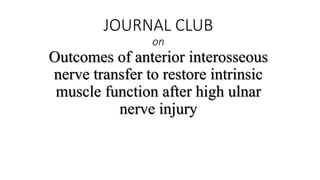 JOURNAL CLUB
on
Outcomes of anterior interosseous
nerve transfer to restore intrinsic
muscle function after high ulnar
nerve injury
 