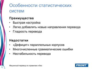 Особенности статистических
     систем
     Преимущества
     ‣ Быстрая настройка
     ‣ Легко добавлять новые направления перевода
     ‣ Гладкость перевода

     Недостатки
     ‣ «Дефицит» параллельных корпусов
     ‣ Многочисленные грамматические ошибки
     ‣ Нестабильность перевода


     Машинный перевод по правилам и без
10
 