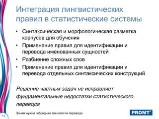 Интеграция лингвистических
     правил в статистические системы
     ‣ Синтаксическая и морфологическая разметка
       корпусов для обучения
     ‣ Применение правил для идентификации и
       перевода именованных сущностей
     ‣ Разбиение сложных слов
     ‣ Применение правил для идентификации и
       перевода отдельных синтаксических конструкций

     Решение частных задач не исправляет
     фундаментальные недостатки статистического
     перевода
     Зачем нужна гибридная технология перевода
14
 