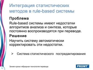 Интеграция статистических
     методов в rule-based системы
     Проблема
     Rule-based системы имеют недостатки
     алгоритмов анализа и синтеза, которые
     постоянно воспроизводятся при переводе.
     Решение
     Научить систему автоматически
     корректировать эти недостатки.

           Система статистического постредактирования


     Зачем нужна гибридная технология перевода
15
 