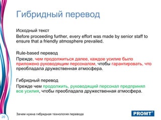 Гибридный перевод
     Исходный текст
     Before proceeding further, every effort was made by senior staff to
     ensure that a friendly atmosphere prevailed.

     Rule-based перевод
     Прежде, чем продолжиться далее, каждое усилие было
     приложено руководящим персоналом, чтобы гарантировать, что
     преобладала дружественная атмосфера.

     Гибридный перевод
     Прежде чем продолжить, руководящий персонал предпринял
     все усилия, чтобы преобладала дружественная атмосфера.




     Зачем нужна гибридная технология перевода
20
 