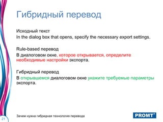 Гибридный перевод
     Исходный текст
     In the dialog box that opens, specify the necessary export settings.

     Rule-based перевод
     В диалоговом окне, которое открывается, определите
     необходимые настройки экспорта.

     Гибридный перевод
     В открывшемся диалоговом окне укажите требуемые параметры
     экспорта.




     Зачем нужна гибридная технология перевода
21
 