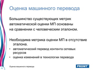 Оценка машинного перевода
     Большинство существующих метрик
     автоматической оценки МП основаны
     на сравнении с человеческим эталоном.

     Необходима метрика оценки МП в отсутствие
       эталона.
     ‣ автоматический перевод контента сетевых
       ресурсов
     ‣ оценка изменений в технологии перевода

     Оценка машинного перевода
22
 