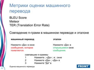 Метрики оценки машинного
     перевода
     BLEU Score
     Meteor
     TER (Translation Error Rate)

     Совпадение n-грамм в машинном переводе и эталоне

      машинный перевод                      эталон

      Нажмите «Да» в окне                   Нажмите «Да» в
      сообщения, которое                    открывшемся окне
      появляется.                           сообщения.
                    совпавшие n-граммы
                    1      Нажмите ; «Да» ; в ; окне
                    2      Нажмите «Да» ; «Да» в
                    3      Нажмите "Да" в
     Оценка машинного перевода
23
 