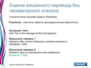 Оценка машинного перевода без
     человеческого эталона
     Статистическая языковая модель (Perplexity)

     Perplexity – величина, обратно пропорциональная вероятности.


     Исходный текст
     Click Yes in the message window that appears.

     Машинный перевод 1
     Нажмите «Да» в окне сообщения, которое появляется.
     (Perplexity = 842)

     Машинный перевод 2
     Нажмите «Да» в открывшемся окне сообщения.
     (Perplexity = 438)



     Оценка машинного перевода
24
 