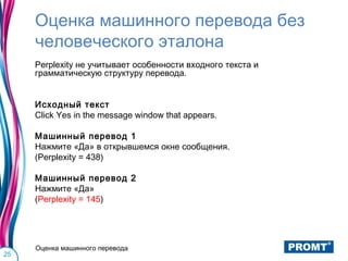 Оценка машинного перевода без
     человеческого эталона
     Perplexity не учитывает особенности входного текста и
     грамматическую структуру перевода.


     Исходный текст
     Click Yes in the message window that appears.

     Машинный перевод 1
     Нажмите «Да» в открывшемся окне сообщения.
     (Perplexity = 438)

     Машинный перевод 2
     Нажмите «Да»
     (Perplexity = 145)




     Оценка машинного перевода
25
 