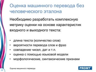 Оценка машинного перевода без
     человеческого эталона
     Необходимо разработать комплексную
     метрику оценки на основе характеристик
     входного и выходного текста:

     ‣   длина текста (количество слов)
     ‣   вероятности перевода слов и фраз
     ‣   совпадение чисел, дат и т.п.
     ‣   оценка с помощью языковой модели
     ‣   морфологические, синтаксические признаки

     Оценка машинного перевода
26
 