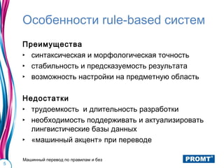 Особенности rule-based систем
    Преимущества
    ‣ синтаксическая и морфологическая точность
    ‣ стабильность и предсказуемость результата
    ‣ возможность настройки на предметную область

    Недостатки
    ‣ трудоемкость и длительность разработки
    ‣ необходимость поддерживать и актуализировать
      лингвистические базы данных
    ‣ «машинный акцент» при переводе

    Машинный перевод по правилам и без
5
 