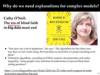 • “You don’t see a lot of skepticism,” she says. “The algorithms are like shiny new
toys that we can’t resist using. We trust them so much that we project meaning on to
them.”
• Ultimately algorithms, according to O’Neil, reinforce discrimination and widen
inequality, “using people’s fear and trust of mathematics to prevent them from
asking questions”.
https://www.theguardian.com/books/2016/oct/27/cathy-oneil-weapons-of-math-
destruction-algorithms-big-data !22
Cathy O'Neil:
The era of blind faith
in big data must end
black boxes
Why do we need explanations for complex models?
 