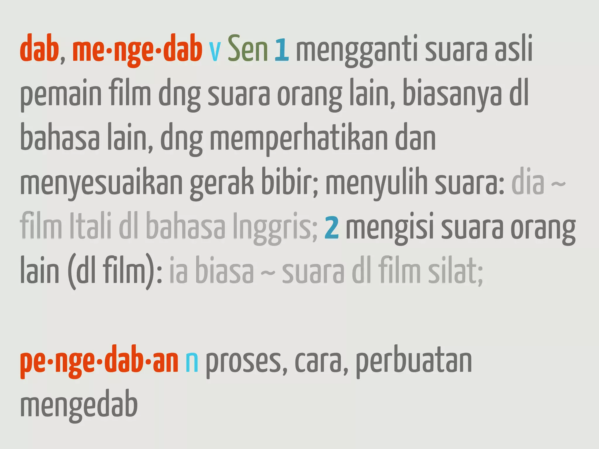 dab, me·nge·dab v Sen 1 mengganti suara asli
pemain film dng suara orang lain, biasanya dl
bahasa lain, dng memperhatikan dan
menyesuaikan gerak bibir; menyulih suara: dia ~
film Itali dl bahasa Inggris; 2 mengisi suara orang
lain (dl film): ia biasa ~ suara dl film silat;

pe·nge·dab·an n proses, cara, perbuatan
mengedab
 