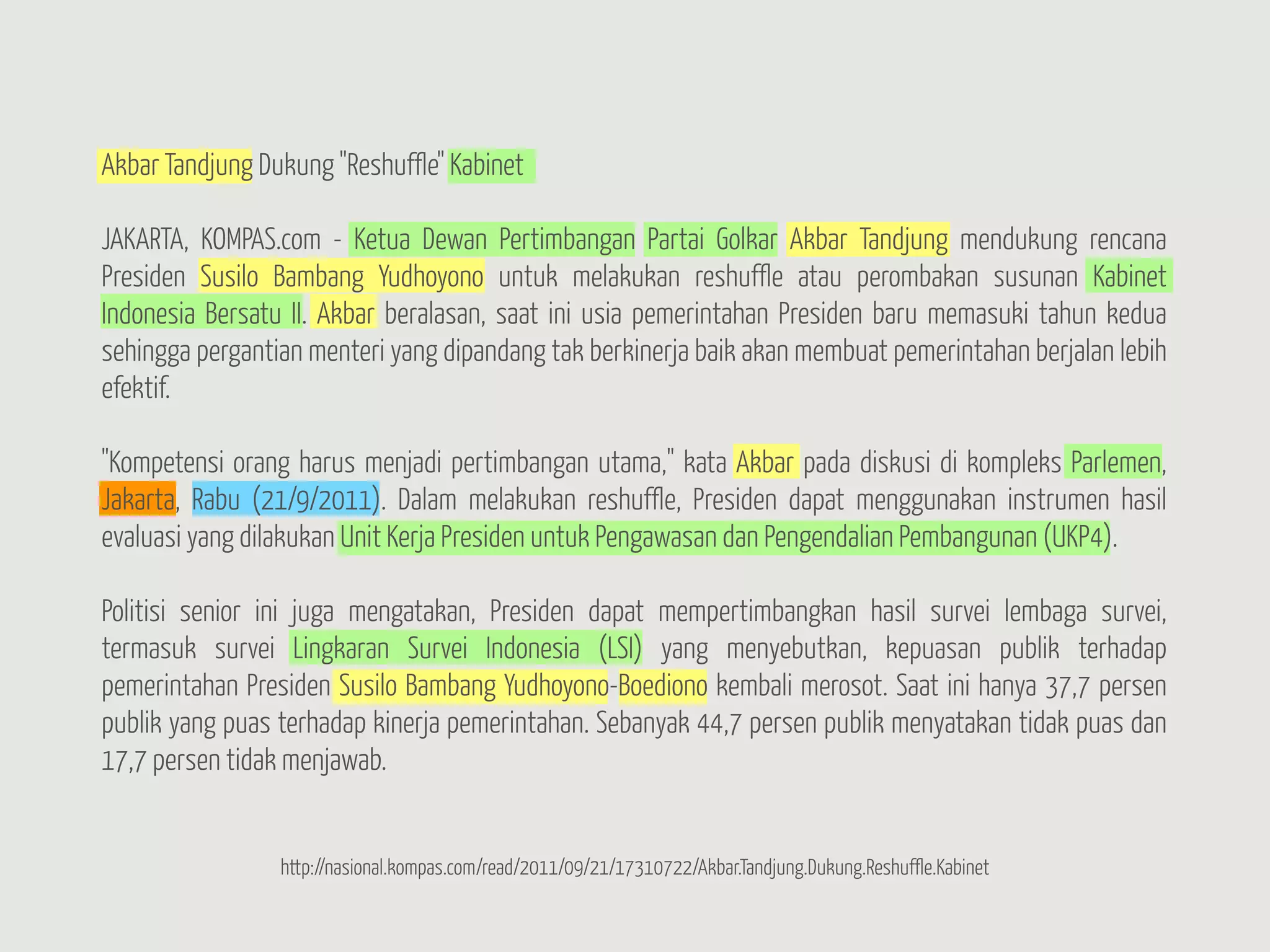 Akbar Tandjung Dukung "Reshuffle" Kabinet

JAKARTA, KOMPAS.com - Ketua Dewan Pertimbangan Partai Golkar Akbar Tandjung mendukung rencana
Presiden Susilo Bambang Yudhoyono untuk melakukan reshuffle atau perombakan susunan Kabinet
Indonesia Bersatu II. Akbar beralasan, saat ini usia pemerintahan Presiden baru memasuki tahun kedua
sehingga pergantian menteri yang dipandang tak berkinerja baik akan membuat pemerintahan berjalan lebih
efektif.

"Kompetensi orang harus menjadi pertimbangan utama," kata Akbar pada diskusi di kompleks Parlemen,
Jakarta, Rabu (21/9/2011). Dalam melakukan reshuffle, Presiden dapat menggunakan instrumen hasil
evaluasi yang dilakukan Unit Kerja Presiden untuk Pengawasan dan Pengendalian Pembangunan (UKP4).

Politisi senior ini juga mengatakan, Presiden dapat mempertimbangkan hasil survei lembaga survei,
termasuk survei Lingkaran Survei Indonesia (LSI) yang menyebutkan, kepuasan publik terhadap
pemerintahan Presiden Susilo Bambang Yudhoyono-Boediono kembali merosot. Saat ini hanya 37,7 persen
publik yang puas terhadap kinerja pemerintahan. Sebanyak 44,7 persen publik menyatakan tidak puas dan
17,7 persen tidak menjawab.


                 http://nasional.kompas.com/read/2011/09/21/17310722/Akbar.Tandjung.Dukung.Reshuffle.Kabinet
 
