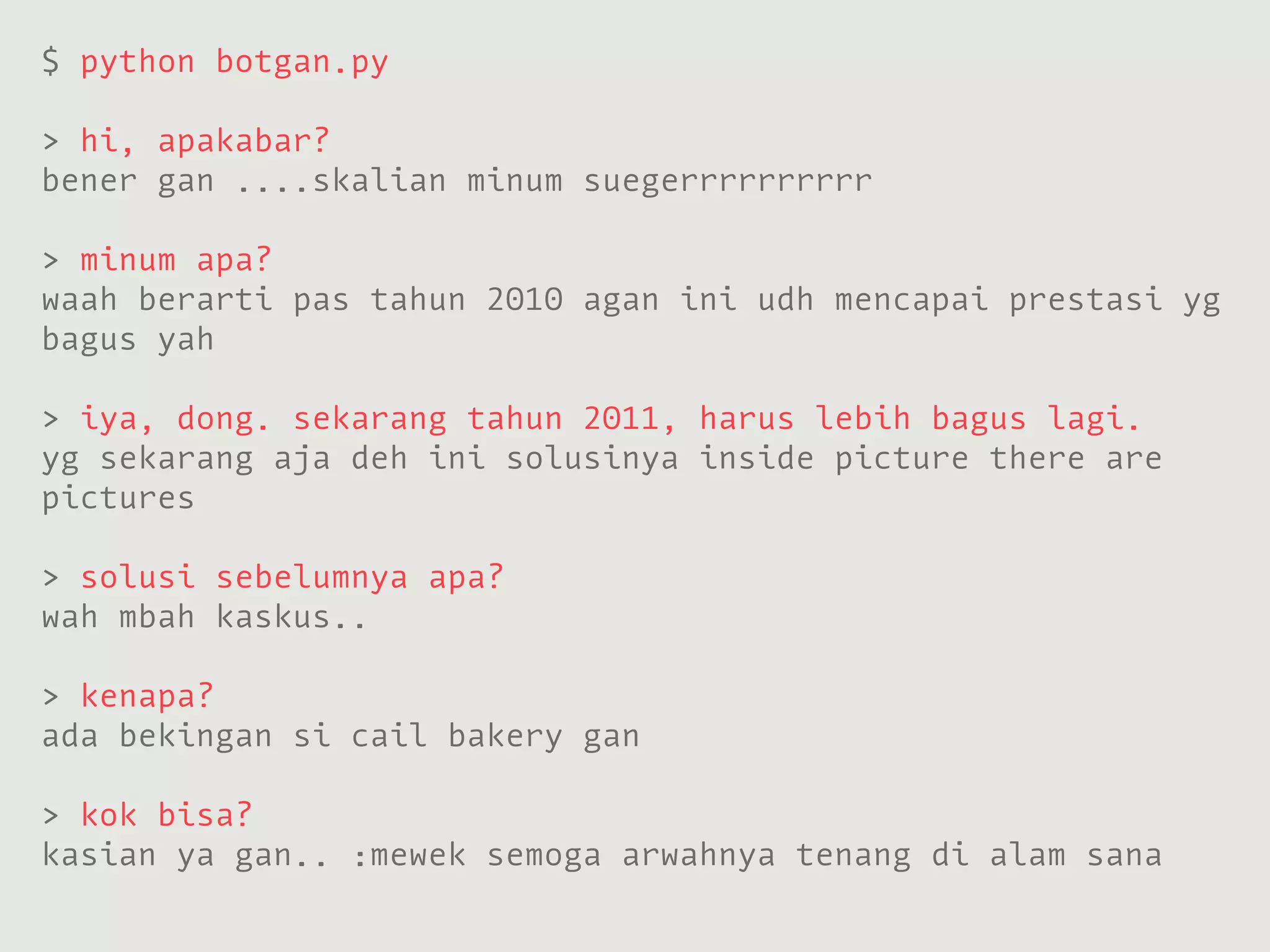 $ python botgan.py

> hi, apakabar?
bener gan ....skalian minum suegerrrrrrrrrr

> minum apa?
waah berarti pas tahun 2010 agan ini udh mencapai prestasi yg
bagus yah

> iya, dong. sekarang tahun 2011, harus lebih bagus lagi.
yg sekarang aja deh ini solusinya inside picture there are
pictures

> solusi sebelumnya apa?
wah mbah kaskus..

> kenapa?
ada bekingan si cail bakery gan

> kok bisa?
kasian ya gan.. :mewek semoga arwahnya tenang di alam sana
 