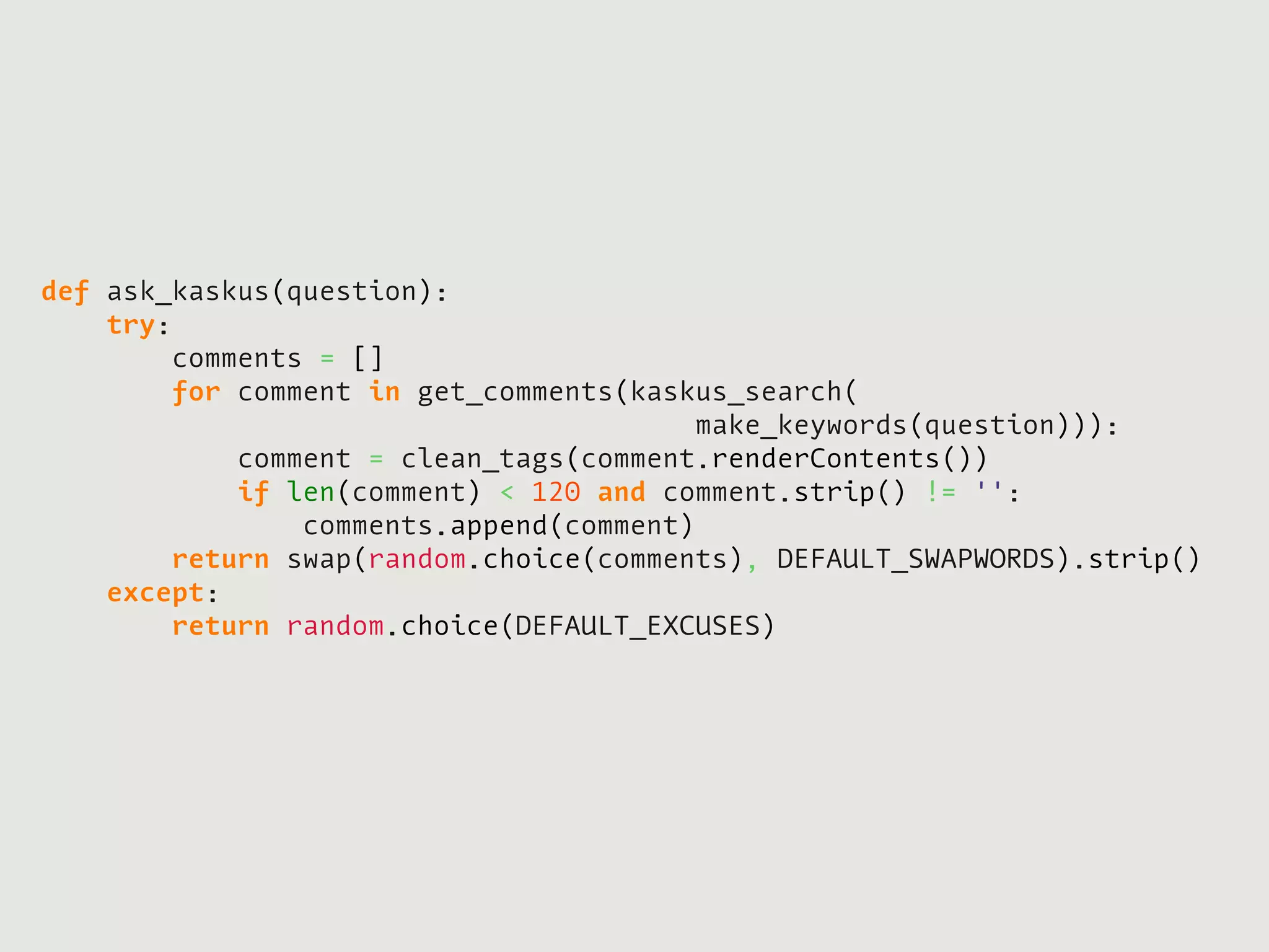 def ask_kaskus(question):
    try:
        comments = []
        for comment in get_comments(kaskus_search(
                                        make_keywords(question))):
            comment = clean_tags(comment.renderContents())
            if len(comment) < 120 and comment.strip() != '':
                comments.append(comment)
        return swap(random.choice(comments), DEFAULT_SWAPWORDS).strip()
    except:
        return random.choice(DEFAULT_EXCUSES)
 