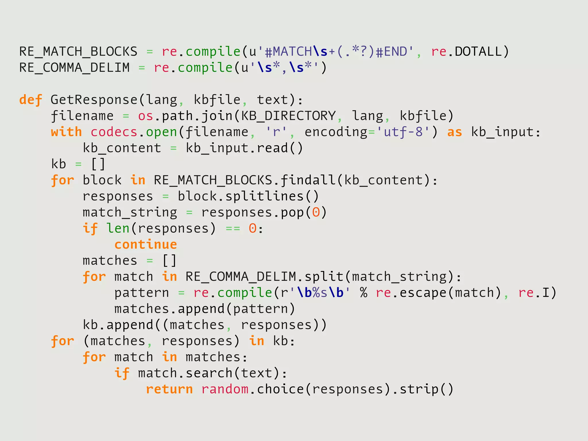 RE_MATCH_BLOCKS = re.compile(u'#MATCHs+(.*?)#END', re.DOTALL)
RE_COMMA_DELIM = re.compile(u's*,s*')

def   GetResponse(lang, kbfile, text):
      filename = os.path.join(KB_DIRECTORY, lang, kbfile)
      with codecs.open(filename, 'r', encoding='utf-8') as kb_input:
          kb_content = kb_input.read()
      kb = []
      for block in RE_MATCH_BLOCKS.findall(kb_content):
          responses = block.splitlines()
          match_string = responses.pop(0)
          if len(responses) == 0:
              continue
          matches = []
          for match in RE_COMMA_DELIM.split(match_string):
              pattern = re.compile(r'b%sb' % re.escape(match), re.I)
              matches.append(pattern)
          kb.append((matches, responses))
      for (matches, responses) in kb:
          for match in matches:
              if match.search(text):
                  return random.choice(responses).strip()
 