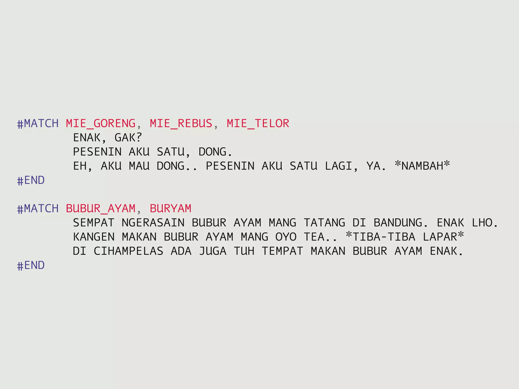 #MATCH MIE_GORENG, MIE_REBUS, MIE_TELOR
        ENAK, GAK?
        PESENIN AKU SATU, DONG.
        EH, AKU MAU DONG.. PESENIN AKU SATU LAGI, YA. *NAMBAH*
#END

#MATCH BUBUR_AYAM, BURYAM
        SEMPAT NGERASAIN BUBUR AYAM MANG TATANG DI BANDUNG. ENAK LHO.
        KANGEN MAKAN BUBUR AYAM MANG OYO TEA.. *TIBA-TIBA LAPAR*
        DI CIHAMPELAS ADA JUGA TUH TEMPAT MAKAN BUBUR AYAM ENAK.
#END
 