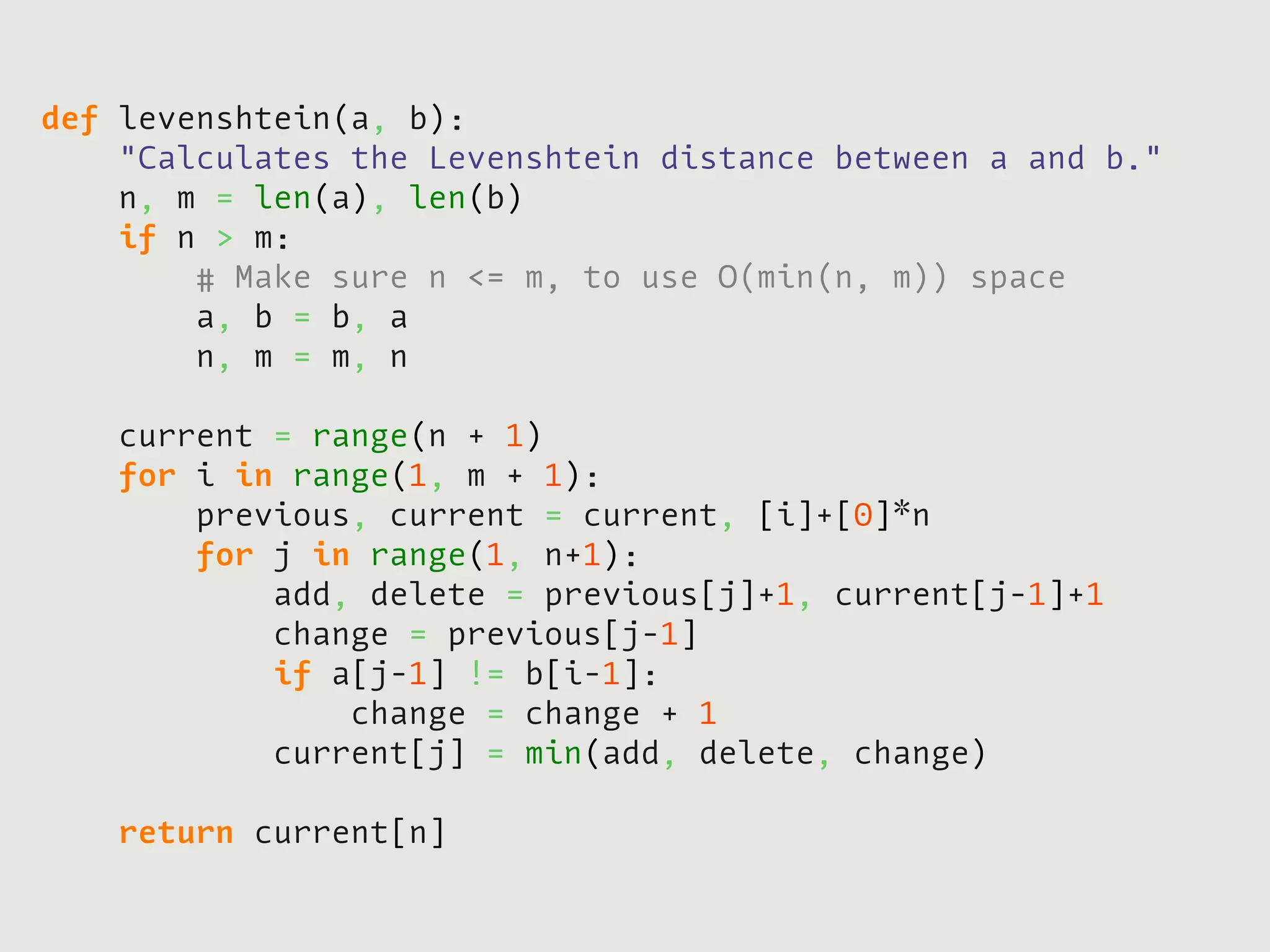 def   levenshtein(a, b):
      "Calculates the Levenshtein distance between a and b."
      n, m = len(a), len(b)
      if n > m:
          # Make sure n <= m, to use O(min(n, m)) space
          a, b = b, a
          n, m = m, n
         
      current = range(n + 1)
      for i in range(1, m + 1):
          previous, current = current, [i]+[0]*n
          for j in range(1, n+1):
              add, delete = previous[j]+1, current[j-1]+1
              change = previous[j-1]
              if a[j-1] != b[i-1]:
                  change = change + 1
              current[j] = min(add, delete, change)
             
      return current[n]
 