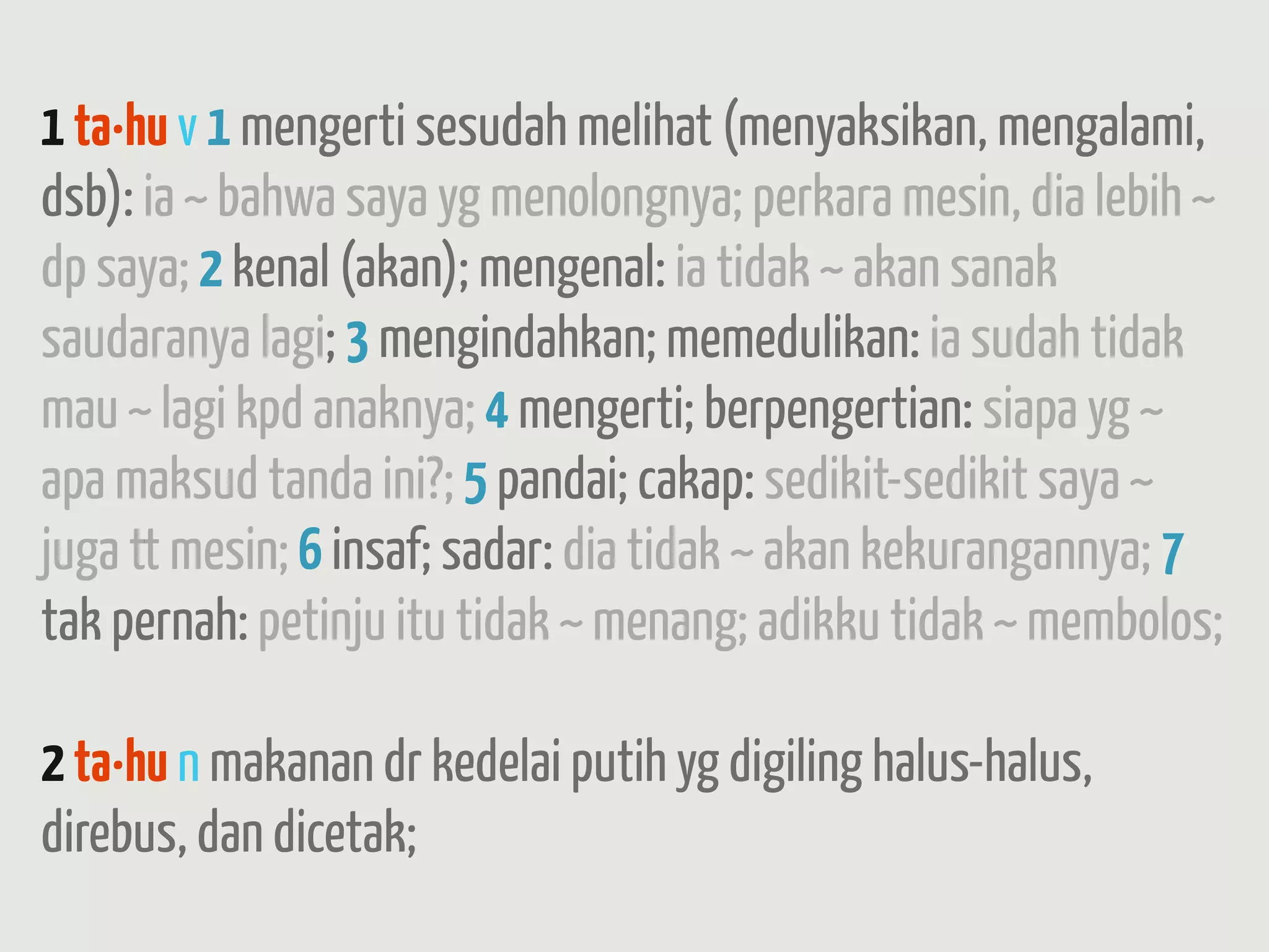 1 ta·hu v 1 mengerti sesudah melihat (menyaksikan, mengalami,
dsb): ia ~ bahwa saya yg menolongnya; perkara mesin, dia lebih ~
dp saya; 2 kenal (akan); mengenal: ia tidak ~ akan sanak
saudaranya lagi; 3 mengindahkan; memedulikan: ia sudah tidak
mau ~ lagi kpd anaknya; 4 mengerti; berpengertian: siapa yg ~
apa maksud tanda ini?; 5 pandai; cakap: sedikit-sedikit saya ~
juga tt mesin; 6 insaf; sadar: dia tidak ~ akan kekurangannya; 7
tak pernah: petinju itu tidak ~ menang; adikku tidak ~ membolos;

2 ta·hu n makanan dr kedelai putih yg digiling halus-halus,
direbus, dan dicetak;
 