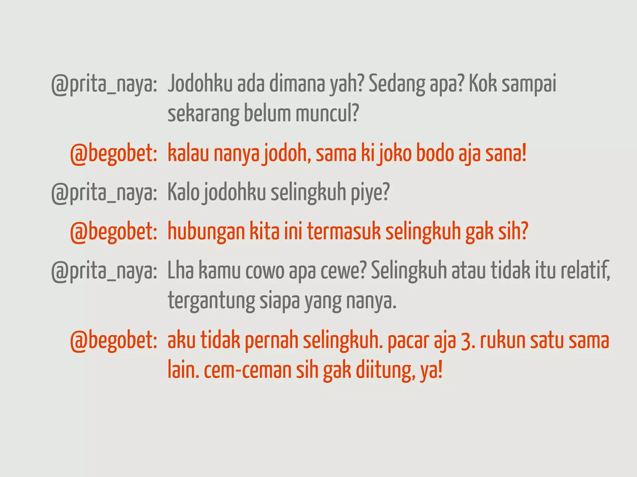 @prita_naya: Jodohku ada dimana yah? Sedang apa? Kok sampai
             sekarang belum muncul?
  @begobet: kalau nanya jodoh, sama ki joko bodo aja sana!
@prita_naya: Kalo jodohku selingkuh piye?
  @begobet: hubungan kita ini termasuk selingkuh gak sih?
@prita_naya: Lha kamu cowo apa cewe? Selingkuh atau tidak itu relatif,
             tergantung siapa yang nanya.
  @begobet: aku tidak pernah selingkuh. pacar aja 3. rukun satu sama
            lain. cem-ceman sih gak diitung, ya!
 