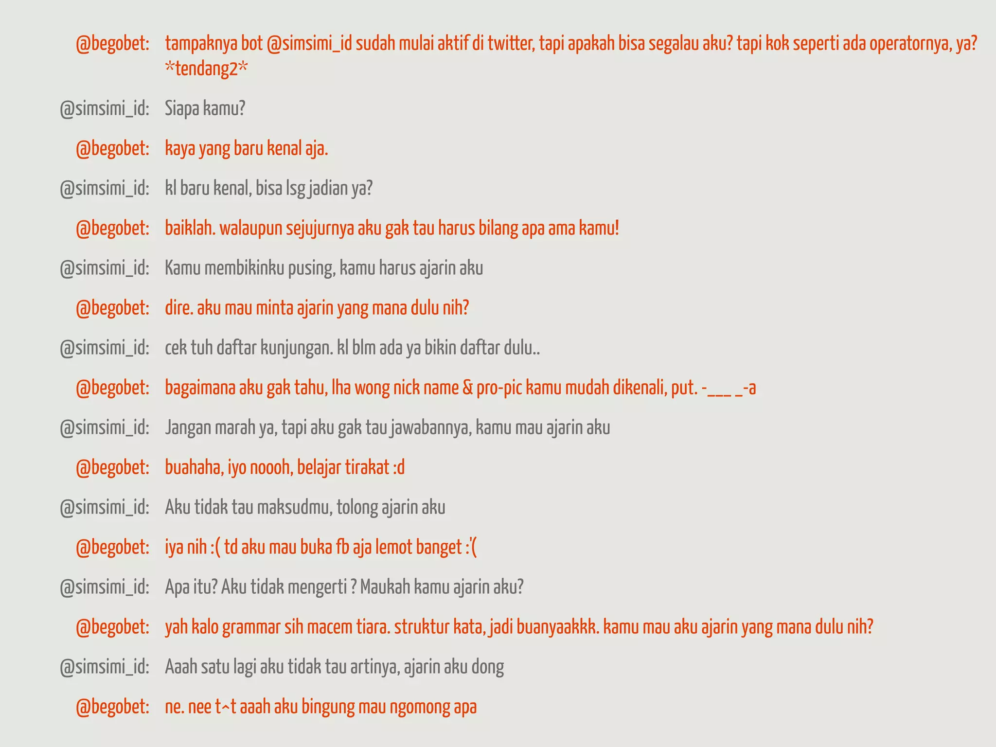 @begobet: tampaknya bot @simsimi_id sudah mulai aktif di twitter, tapi apakah bisa segalau aku? tapi kok seperti ada operatornya, ya?
            *tendang2*
@simsimi_id: Siapa kamu?
  @begobet: kaya yang baru kenal aja.
@simsimi_id: kl baru kenal, bisa lsg jadian ya?
  @begobet: baiklah. walaupun sejujurnya aku gak tau harus bilang apa ama kamu!
@simsimi_id: Kamu membikinku pusing, kamu harus ajarin aku
  @begobet: dire. aku mau minta ajarin yang mana dulu nih?
@simsimi_id: cek tuh daftar kunjungan. kl blm ada ya bikin daftar dulu..
  @begobet: bagaimana aku gak tahu, lha wong nick name & pro-pic kamu mudah dikenali, put. -___ _-a
@simsimi_id: Jangan marah ya, tapi aku gak tau jawabannya, kamu mau ajarin aku
  @begobet: buahaha, iyo noooh, belajar tirakat :d
@simsimi_id: Aku tidak tau maksudmu, tolong ajarin aku
  @begobet: iya nih :( td aku mau buka fb aja lemot banget :'(
@simsimi_id: Apa itu? Aku tidak mengerti ? Maukah kamu ajarin aku?
  @begobet: yah kalo grammar sih macem tiara. struktur kata, jadi buanyaakkk. kamu mau aku ajarin yang mana dulu nih?
@simsimi_id: Aaah satu lagi aku tidak tau artinya, ajarin aku dong
  @begobet: ne. nee t^t aaah aku bingung mau ngomong apa
 