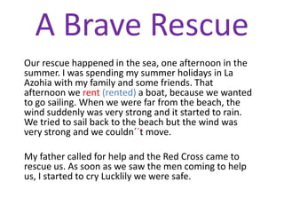 A Brave Rescue
Our rescue happened in the sea, one afternoon in the
summer. I was spending my summer holidays in La
Azohia with my family and some friends. That
afternoon we rent (rented) a boat, because we wanted
to go sailing. When we were far from the beach, the
wind suddenly was very strong and it started to rain.
We tried to sail back to the beach but the wind was
very strong and we couldn´´t move.

My father called for help and the Red Cross came to
rescue us. As soon as we saw the men coming to help
us, I started to cry Lucklily we were safe.
 