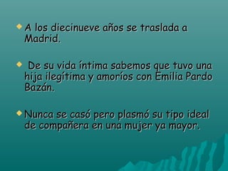 A

los diecinueve años se traslada a
Madrid.

  De

su vida íntima sabemos que tuvo una
hija ilegítima y amoríos con Emilia Pardo
Bazán.

 Nunca

se casó pero plasmó su tipo ideal
de compañera en una mujer ya mayor.

 
