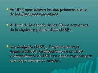 

En 1873 aparecieron las dos primeras series
de los Episodios Nacionales.



Al final de la década de los 80 y a comienzos
de la siguiente publica Miau (1888).

  La

incógnita (1889), Torquemada en la
hoguera (1889), Realidadtambién en 1889
y Ángel Guerra de 1891, en donde experimenta
una nueva manera de novelar. 

 