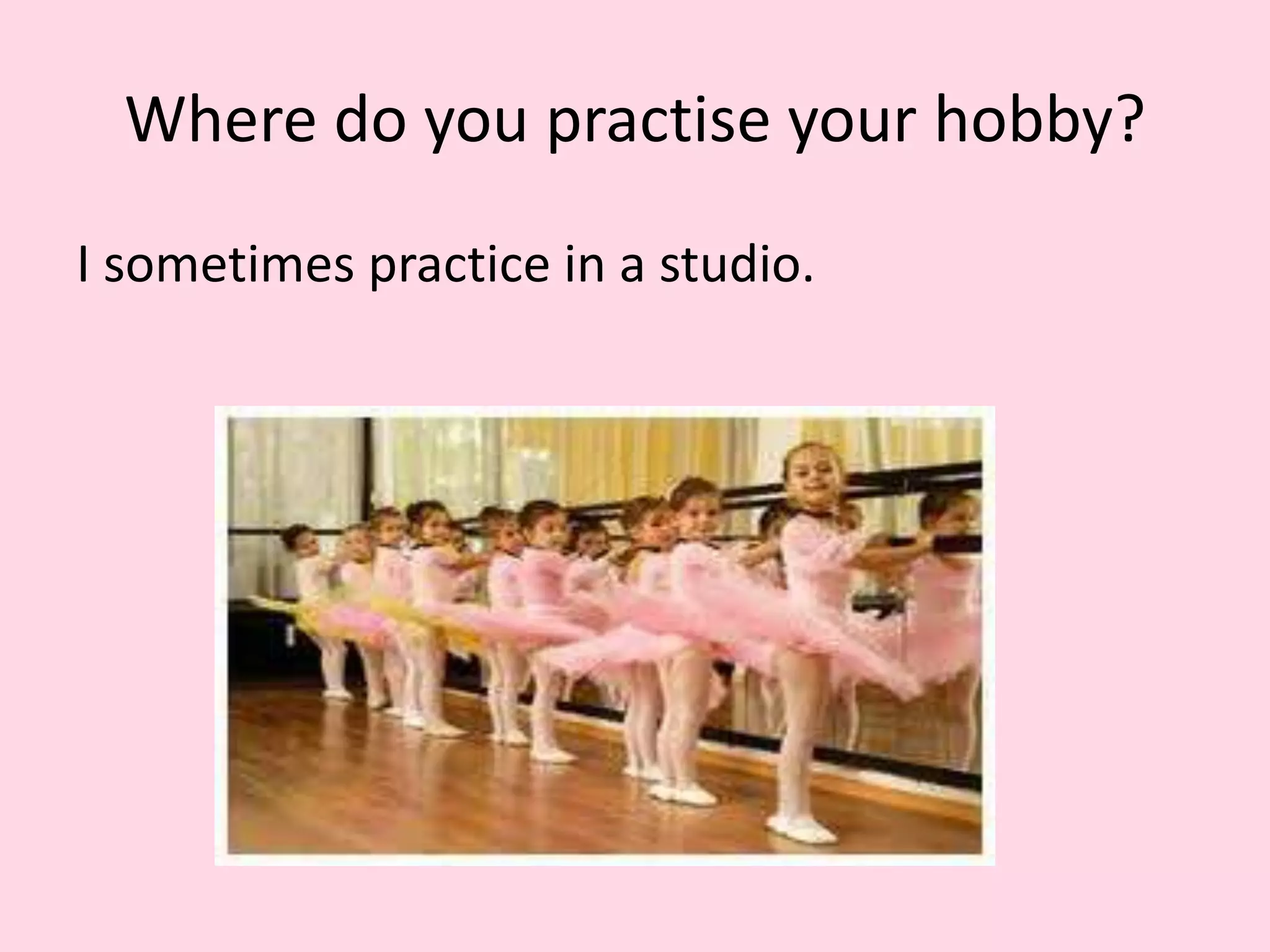Where do you practise your hobby?
I sometimes practice in a studio.
 