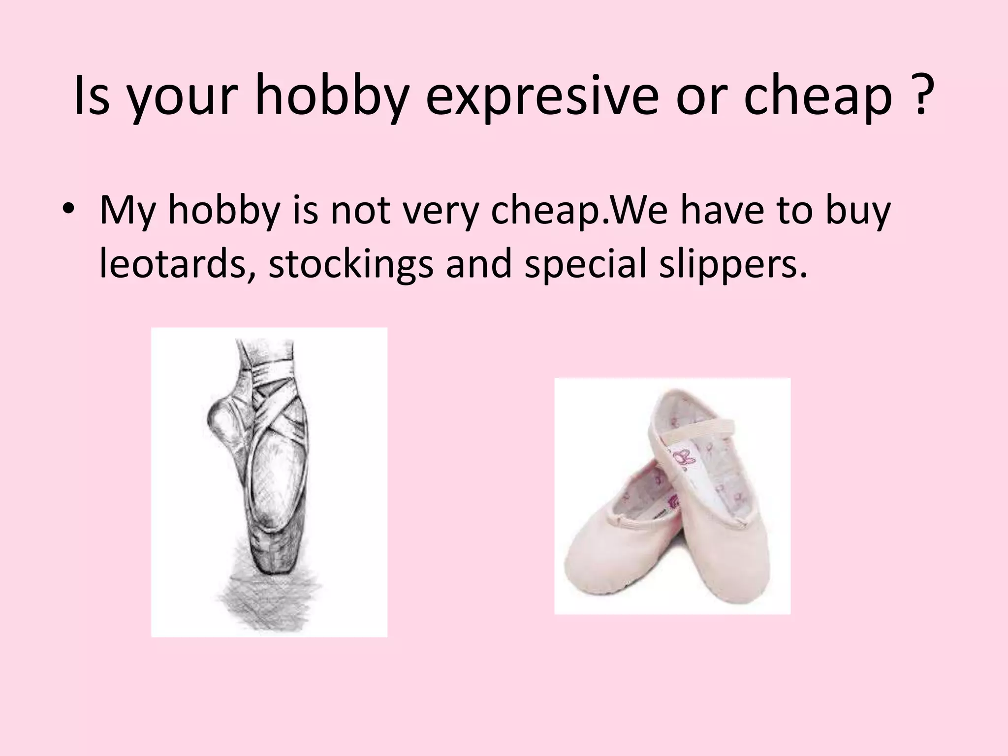 Is your hobby expresive or cheap ?
• My hobby is not very cheap.We have to buy
leotards, stockings and special slippers.
 