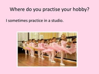 Where do you practise your hobby?
I sometimes practice in a studio.
 