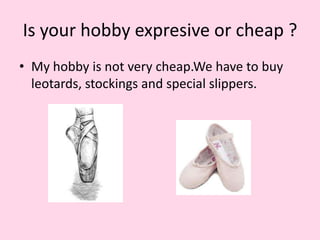 Is your hobby expresive or cheap ?
• My hobby is not very cheap.We have to buy
leotards, stockings and special slippers.
 