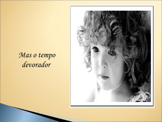 Mas o tempo
devorador
 