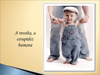 A revolta, a
 estupidez
  humana
 