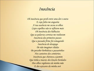 Inocência
Oh inocência que perdi entre uma dor e outra
          E cuja falta me angustia
     A tua ausência me secou os olhos
    Cujos espelhos não te refletem mais
         Oh inocência dos balbucios
   Que as palavras corretas me roubaram
       Inocência dos primeiros passos
    Que a passada firme foi esmagando
           Inocência do desapego
          De não imaginar ciladas
   De perceber borboletas e passarinhos
        Nos canteiros dos cemitérios.
      Inocência que cheirava a jasmim
 Que tinha a maciez dos lençóis bordados
     Dos olhos vigilantes da minha mãe
        E dos açúcares da minha avó
 