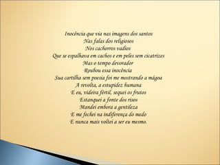 Inocência que via nas imagens dos santos
               Nas falas dos religiosos
                Nos cachorros vadios
Que se espalhava em cachos e em peles sem cicatrizes
              Mas o tempo devorador
               Roubou essa inocência
 Sua cartilha sem poesia foi me mostrando a mágoa
           A revolta, a estupidez humana
         E eu, videira fértil, sequei os frutos
             Estanquei a fonte dos risos
            Mandei embora a gentileza
        E me fechei na indiferença do medo
        E nunca mais voltei a ser eu mesmo.
 