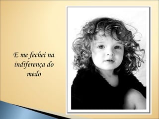 E me fechei na
indiferença do
     medo
 